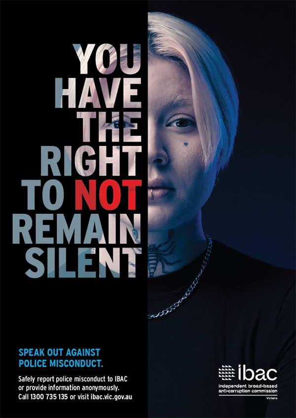 You have the right to not remain silent. Speak out against police misconduct. Safely report police misconduct to IBAC or provide information anonymously. Call 1300 735135 or visit ibac.vic.gov.au